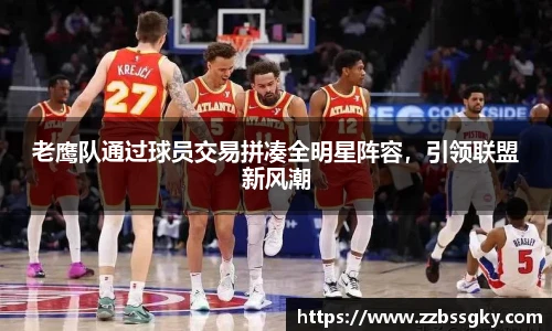 老鹰队通过球员交易拼凑全明星阵容，引领联盟新风潮
